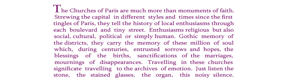 The Churches of Paris are much more than monuments of faith. Strewing the capital  in different  styles and  times since the first tingles of Paris, they tell the history of local enthusiasms through each  boulevard  and  tiny  street.  Enthusiasms religious  but also social, cultural,  political  or  simply human.  Gothic  memory  ofthe districts,  they  carry  the  memory  of  these  million  of  soul which,   during   centuries,   entrusted   sorrows  and  hopes,  the blessings    of    the    births,    sanctifications   of  the   marriages, mournings   of   disappearances.   Travelling   in  these  churches significate  travelling   to the archives  of emotion.  Just listen the stone,    the   stained   glasses,    the   organ,    this   noisy  silence.